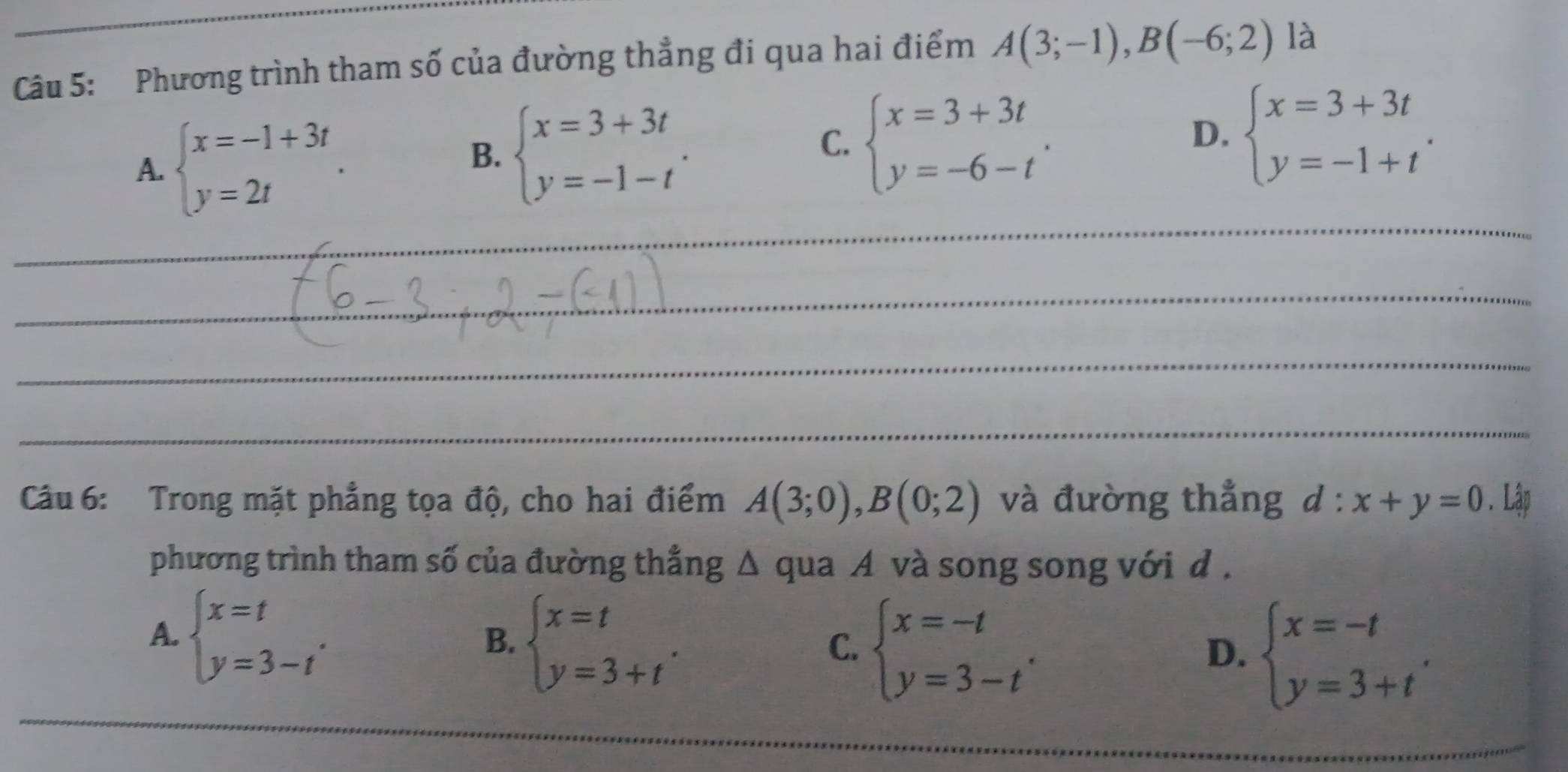 Phương trình tham số của đường thẳng đi qua hai điểm A(3;-1), B(-6;2) là
A. beginarrayl x=-1+3t y=2tendarray..
B. beginarrayl x=3+3t y=-1-tendarray..
C. beginarrayl x=3+3t y=-6-tendarray.. beginarrayl x=3+3t y=-1+tendarray.. 
D.
_
_
_
_
Câu 6: Trong mặt phẳng tọa độ, cho hai điểm A(3;0), B(0;2) và đường thẳng d:x+y=0. Lập
phương trình tham số của đường thẳng Δ qua A và song song với d .
A. beginarrayl x=t y=3-tendarray..
B. beginarrayl x=t y=3+tendarray.. 
_
C. beginarrayl x=-t y=3-tendarray.. beginarrayl x=-t y=3+tendarray.. 
D.
_
_
_