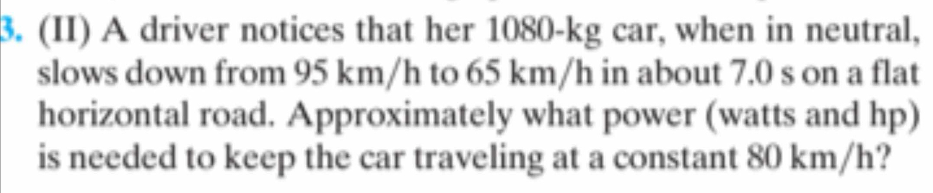 (II) A driver notices that her 1080-kg car, when in neutral, 
slows down from 95 km/h to 65 km/h in about 7.0 s on a flat 
horizontal road. Approximately what power (watts and hp) 
is needed to keep the car traveling at a constant 80 km/h?