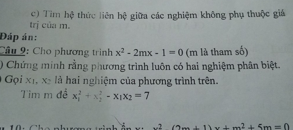 Tìm hệ thức liên hệ giữa các nghiệm không phụ thuộc giá 
trị của m. 
Đáp án: 
Câu 9: Cho phương trình x^2-2mx-1=0 (m là tham số) 
) Chứng minh rằng phương trình luôn có hai nghiệm phân biệt. 
Gọi xı, X_2 là hai nghiệm của phương trình trên. 
Tìm m để x_1^(2+x_2^2-x_1)x_2=7
x^2-(2m+1)x+m^2+5m=0