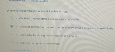 si responder aún Puntúa como 1,00
¿A qué nos referimos con la simplicidad de un logo?
。 Contiene muchos detalles complejos y pequeños
e Debe ser sencillo y no necesita contener elementos decorativos superficiales
= Debe estar lleno de gráficos y patrones complejos
d Debe ser complicado de entender
Quitar mi elección