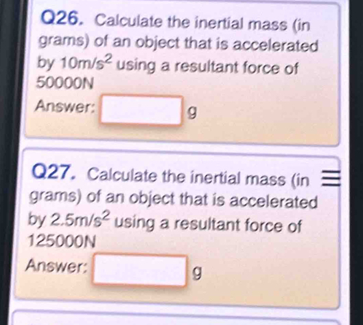 Calculate the inertial mass (in 
grams) of an object that is accelerated 
by 10m/s^2 using a resultant force of
50000N
Answer: 
g 
Q27. Calculate the inertial mass (in 
grams) of an object that is accelerated 
by 2.5m/s^2 using a resultant force of
125000N
Answer:
g