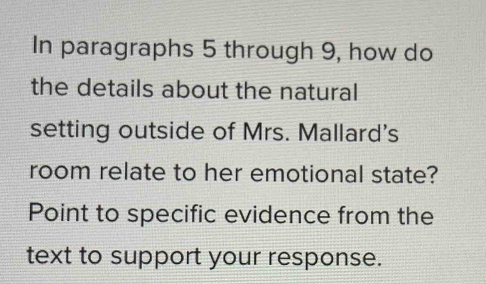 In paragraphs 5 through 9, how do 
the details about the natural 
setting outside of Mrs. Mallard's 
room relate to her emotional state? 
Point to specific evidence from the 
text to support your response.