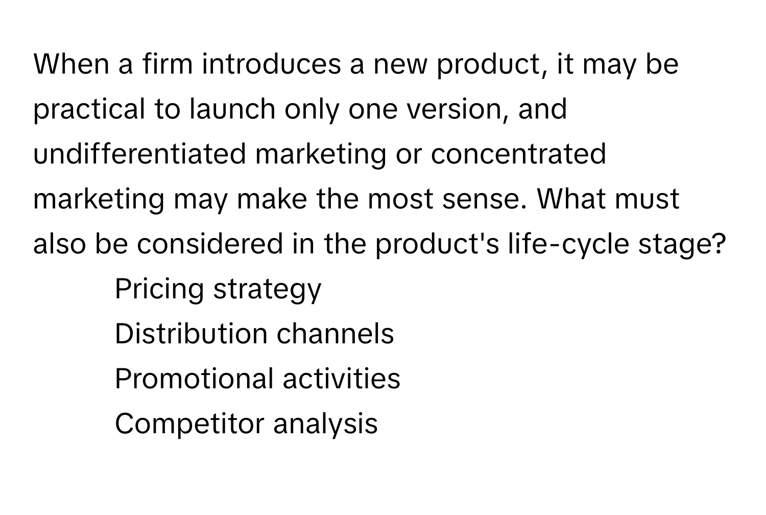 When a firm introduces a new product, it may be practical to launch only one version, and undifferentiated marketing or concentrated marketing may make the most sense. What must also be considered in the product's life-cycle stage?

1) Pricing strategy 
2) Distribution channels 
3) Promotional activities 
4) Competitor analysis