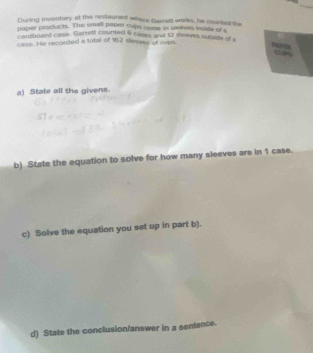 During inventory at the restaurant where Garrett works, he counted the 
paper products. The small paper cups come in sleeves inside of s 
cardboard case. Garrett counted 6 cases and 12 sleeves outside of a 
case. He recorded a total of 162 sleeves of cups. 

a) State all the givens. 
b) State the equation to solve for how many sleeves are in 1 case. 
c) Solve the equation you set up in part b). 
d) State the conclusion/answer in a sentence.