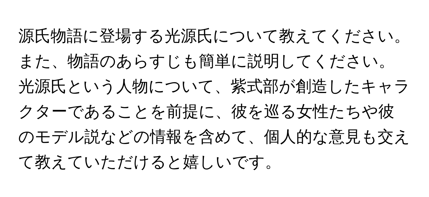 源氏物語に登場する光源氏について教えてください。また、物語のあらすじも簡単に説明してください。光源氏という人物について、紫式部が創造したキャラクターであることを前提に、彼を巡る女性たちや彼のモデル説などの情報を含めて、個人的な意見も交えて教えていただけると嬉しいです。