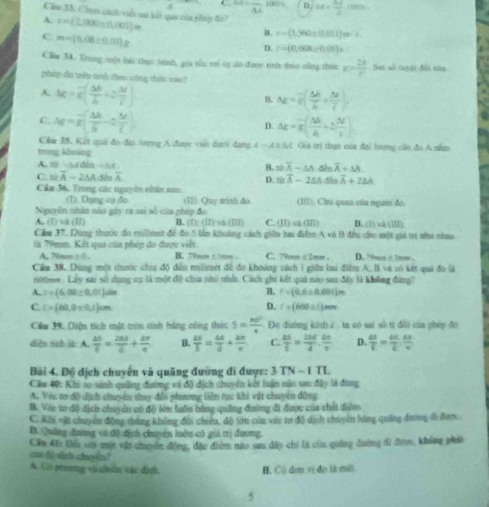 4 ← overline AA D. 64= 84/2 100%
Cầu 33. Chọn cách viết sai kết quả của phép đo?
A. r=(2.000+0.001)m
C m=(6.08/ 0.01)g
B. v=(1.560± (7.01.1))e/s
D. r=(0.608/ 0.01)s
Cầu 34. Trang một báa thực hánh, gia tốc mi tự do được tinh theo công thức k= 2h/r  Sai số tuyệt đối của
pháp đo trên tinh theo công thức nào?
A. △ g=overline g( △ h/h +2 △ t/t )
B. △ g=g( △ h/h + △ t/t ).
C. Ag=overline g( △ h/h -2frac △ toverline L) D. △ g=g( △ h/h +2 △ t/t )
Cầa 35. Kết quả đo đại lượng A được viêi dưới dạng 4 - A s  A Gia trị thực của đại lượng cần đu A nằm
trong khoing
A. f  ~54 din B. woverline overline A-△ A đến overline A+△ A.
C. từ overline A-2△ A overline A titoverline A-2△ A dến overline A+Z△ A
D.
Cầu 36. Trong các nguyên nhân san:
(1). Dụng cụ đo. (1). Quy trinh do. (I). Chú quan của người đo
Nguyễn nhân nào gây ra sai số của phíp đo
A. (I) và (II) B. (1): (II) vi (III) C. (I) va (II) D. (1) và (I)
Cầu 37. Dùng thước đo millmet đề đo 5 lần khoảng cách giữa hai điệm A và B đều chu một giả trị như nhau
là 79mm. Kết qua của phép đo được việt
A. 798m +0. B. 79mm é 1 mm C. 79mm ± 2mm. D. 79mm± 3nm
Cầu 38, Dúng một thước chía độ đến milimét đề đo khoảng cách I giữa bai điểm A. B và có kết quả đo là
600mm . Lây sai số dụng cụ là một độ chia nhu nhất. Cách ghi kết quả nào sau đây là không đùng
A. ∴ =(6,00± 0,01)dm B. f=(0,6± 0.001)m
C C= 60,0± 6,1 cm
D. f=(600± 1)mm
Cầu 39. Diện tích mật tròn tính bằng công thức S= nd^2/4  Đe đường kinhư , ta có sai số từ đổi của phép đo
diện tích là: A.  △ S/c = 2ad/d + bπ /c  B.  △ S/S = △ d/d + △ π /π   C.  △ S/S =frac 2△ doverline d. △ π /π   D.  △ S/E = △ d/d . △ a/c 
Bài 4. Độ dịch chuyển và quãng đường đi được: 3TN-1TL
Câu 40: Khi so sánh quảng đường và độ dịch chuyên kết luận núo sau đây là dùng
A. Véc tơ độ dịch chuyển thay đội phương liên tục khì vật chuyên động
B. Véc tơ độ địch chuyên có độ lớn huôn bằng quảng đường đi được của chất diểm
C. Khi vật chuyển động thắng không đội chiều, độ tớn của véc tơ độ dịch chuyển hãng quảng đường đi được
B Quảng đường và độ địch chuyên luôn có gia trị đương,
Câu 43: Đo vợo một vật chuyên động, đặc điể nào sau dây chí là của quảng đường đi được, không phải
cáa đó dịch chuyển?
A. Gờ pisơng và chên vác địch B. Có đơn vị đo là mết
5