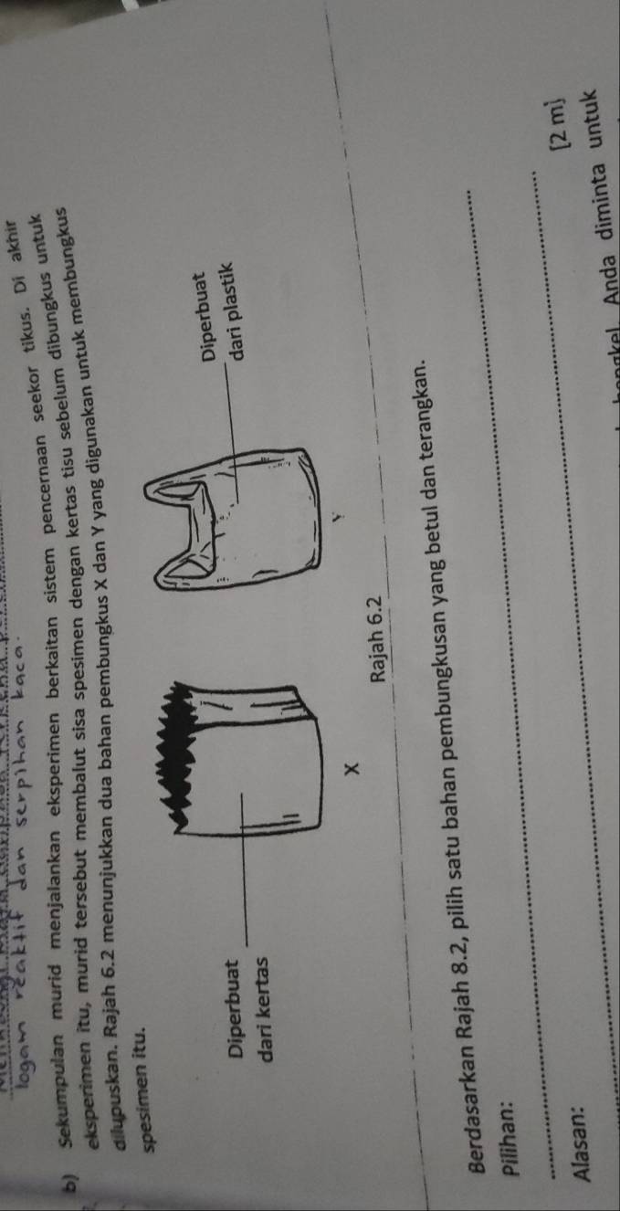 Sekumpulan murid menjalankan eksperimen berkaitan sistem pencernaan seekor tikus. Di akhir 
eksperimen itu, murid tersebut membalut sisa spesimen dengan kertas tisu sebelum dibungkus untuk 
dilupuskan. Rajah 6.2 menunjukkan dua bahan pembungkus X dan Y yang digunakan untuk membungkus 
spesimen itu. 
Rajah 6.2 
_ 
Berdasarkan Rajah 8.2, pilih satu bahan pembungkusan yang betul dan terangkan. 
_ 
Pilihan: 
[2 m] 
Alasan: 
_ 
a . Anda diminta un tu