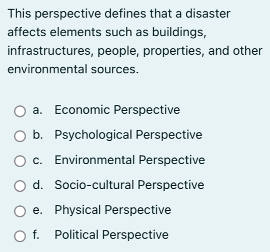 This perspective defines that a disaster
affects elements such as buildings,
infrastructures, people, properties, and other
environmental sources.
a. Economic Perspective
b. Psychological Perspective
c. Environmental Perspective
d. Socio-cultural Perspective
e. Physical Perspective
f. Political Perspective