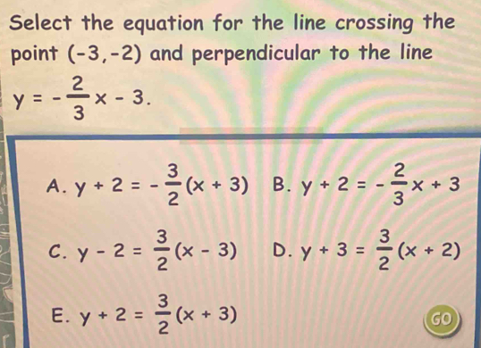 Select the equation for the line crossing the
point (-3,-2) and perpendicular to the line
y=- 2/3 x-3.
A. y+2=- 3/2 (x+3) B. y+2=- 2/3 x+3
C. y-2= 3/2 (x-3) D. y+3= 3/2 (x+2)
E. y+2= 3/2 (x+3)
GO