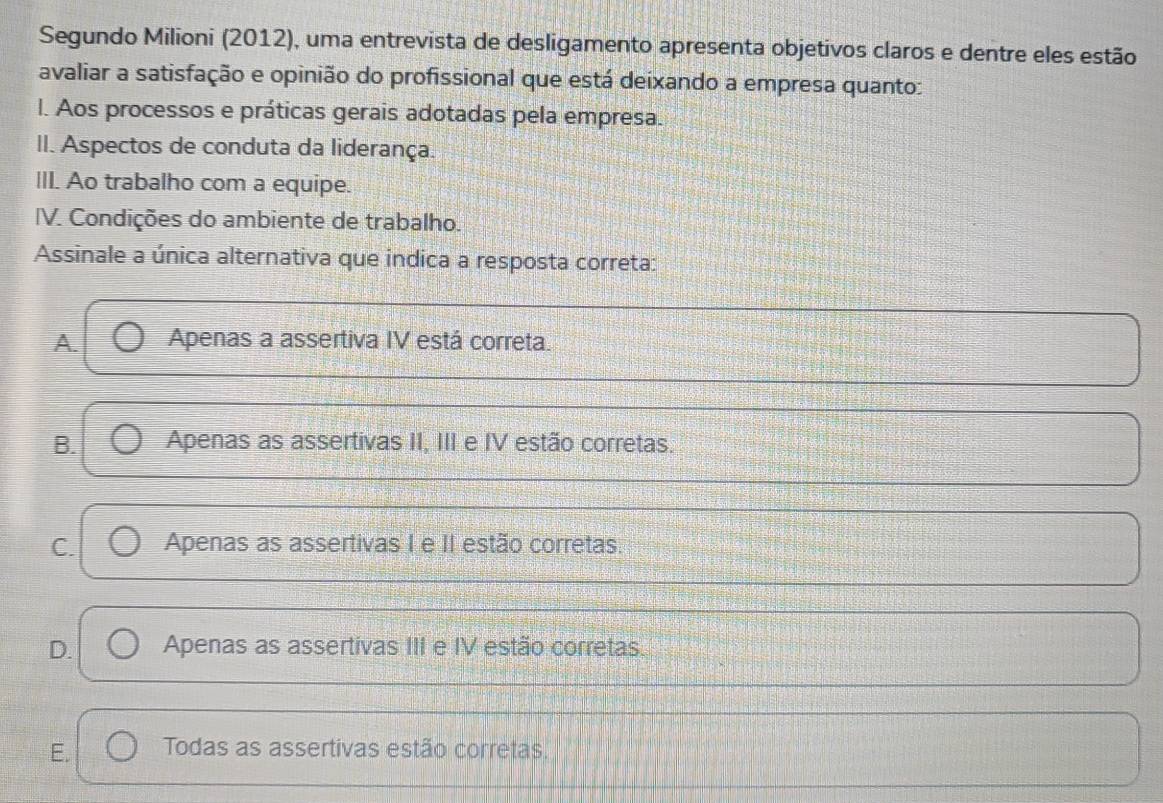 Segundo Milioni (2012), uma entrevista de desligamento apresenta objetivos claros e dentre eles estão
avaliar a satisfação e opinião do profissional que está deixando a empresa quanto:
l. Aos processos e práticas gerais adotadas pela empresa.
II. Aspectos de conduta da liderança.
III. Ao trabalho com a equipe.
IV. Condições do ambiente de trabalho.
Assinale a única alternativa que indica a resposta correta:
A. Apenas a assertiva IV está correta.
B. Apenas as assertivas II, III e IV estão corretas.
C. Apenas as assertivas I e II estão corretas.
D. Apenas as assertivas III e IV estão corretas.
E. Todas as assertivas estão corretas.