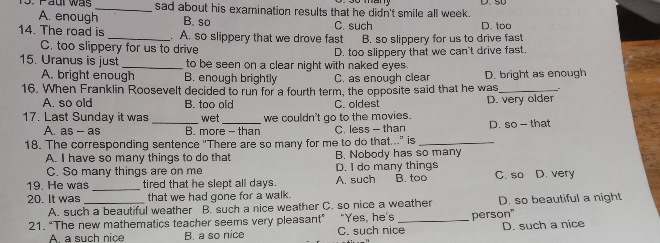 Paur was _sad about his examination results that he didn't smile all week.
A. enough B. so C. such D. too
14. The road is _. A. so slippery that we drove fast B. so slippery for us to drive fast
C. too slippery for us to drive
D. too slippery that we can't drive fast.
15. Uranus is just _to be seen on a clear night with naked eyes.
A. bright enough B. enough brightly C. as enough clear
D. bright as enough
16. When Franklin Roosevelt decided to run for a fourth term, the opposite said that he was_
A. so old B. too old C. oldest
D. very older
17. Last Sunday it was _wet _we couldn't go to the movies.
A. as - as B. more - than C. less - than D. so — that
18. The corresponding sentence “There are so many for me to do that…” is_
A. I have so many things to do that B. Nobody has so many
C. So many things are on me D. I do many things
C. so
19. He was _tired that he slept all days. A. such B. too D. very
20. It was _that we had gone for a walk.
A. such a beautiful weather B. such a nice weather C. so nice a weather D. so beautiful a night
21. “The new mathematics teacher seems very pleasant” “Yes, he’s_
person"
A. a such nice B. a so nice C. such nice
D. such a nice