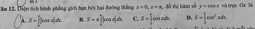 In 3
Tâu 12. Diện tích hình phẳng giới hạn bởi hai đường thẳng x=0, x=π , đồ thị hàm số y=cos x và trục Ox là
A. S=∈tlimits _0^((π)|cos x|dx. B. S=π ∈tlimits _0^(π)|cos x|dx. C. S=∈tlimits _0^(π)cos xdx. D. S=∈tlimits _0^(π)cos ^2)xdx.