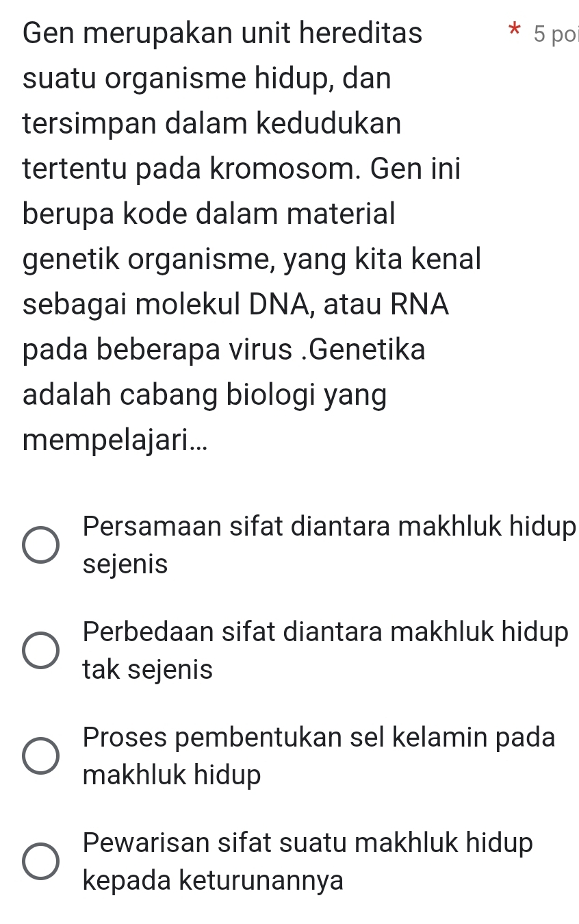 Gen merupakan unit hereditas * 5 po
suatu organisme hidup, dan
tersimpan dalam kedudukan
tertentu pada kromosom. Gen ini
berupa kode dalam material
genetik organisme, yang kita kenal
sebagai molekul DNA, atau RNA
pada beberapa virus .Genetika
adalah cabang biologi yang
mempelajari...
Persamaan sifat diantara makhluk hidup
sejenis
Perbedaan sifat diantara makhluk hidup
tak sejenis
Proses pembentukan sel kelamin pada
makhluk hidup
Pewarisan sifat suatu makhluk hidup
kepada keturunannya