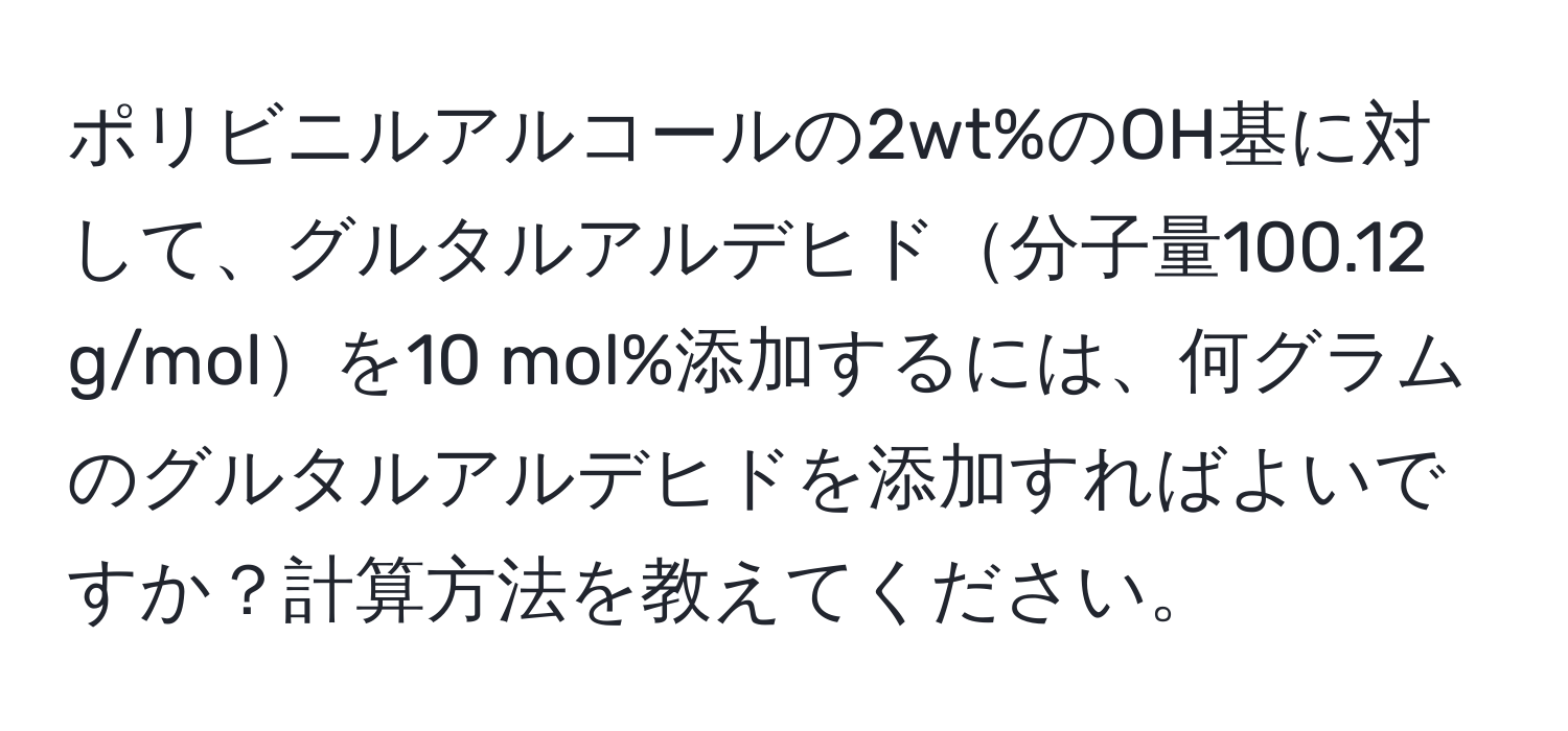 ポリビニルアルコールの2wt%のOH基に対して、グルタルアルデヒド分子量100.12 g/molを10 mol%添加するには、何グラムのグルタルアルデヒドを添加すればよいですか？計算方法を教えてください。