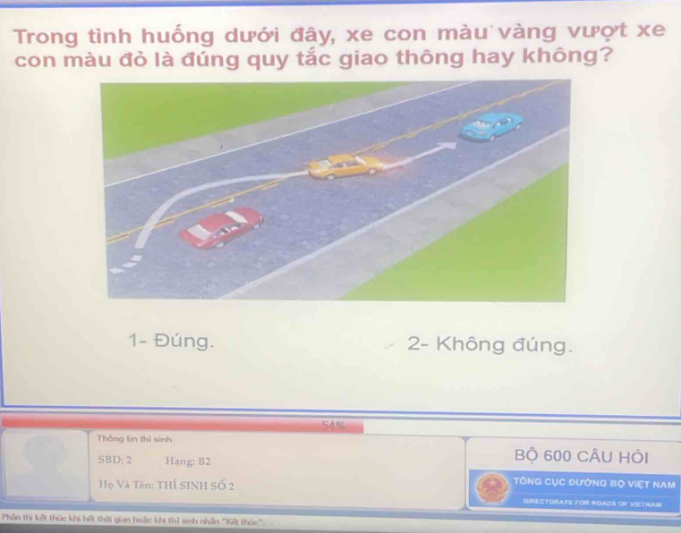 Trong tình huống dưới đây, xe con màu vàng vượt xe
con màu đỏ là đúng quy tắc giao thông hay không?
1- Đúng. 2 - Không đúng.
54%
Thông tin thì sinh
SBD: 2 Hạng: B2
Bộ 600 CÂU Hỏi
Họ Và Tên: THÍ SINH Số 2
TônG CỤC đườnG Bộ Việt NAM
DIRECTORATE FOR ROADS OF VIETNAM
Phần thị kết thức khí hết thời gian hoặc khi thỉ sinh nhân '''Kết thức'''