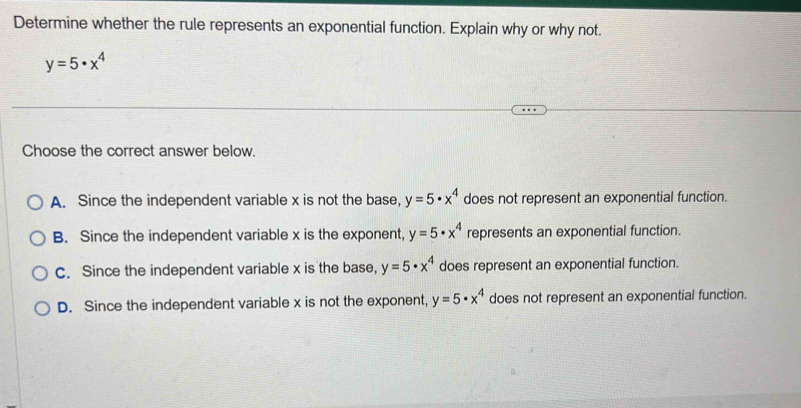 Determine whether the rule represents an exponential function. Explain why or why not.
y=5· x^4
Choose the correct answer below.
A. Since the independent variable x is not the base, y=5· x^4 does not represent an exponential function.
B. Since the independent variable x is the exponent, y=5· x^4 represents an exponential function.
C. Since the independent variable x is the base, y=5· x^4 does represent an exponential function.
D. Since the independent variable x is not the exponent, y=5· x^4 does not represent an exponential function.