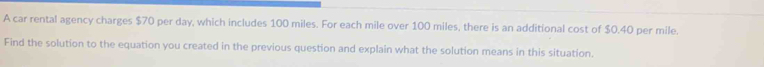 A car rental agency charges $70 per day, which includes 100 miles. For each mile over 100 miles, there is an additional cost of $0.40 per mile. 
Find the solution to the equation you created in the previous question and explain what the solution means in this situation.