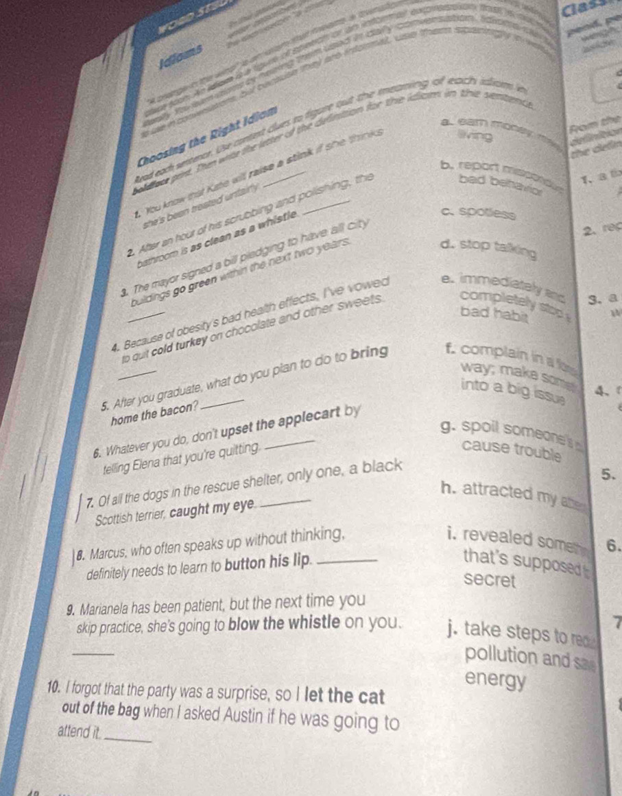 st
        
pend, pe
ot soom. Ae eee i a tgure of sbetran or an indome extoneraian fase e Class
Idiams
wens be becute they are informal, wse them spanngy in v
n    n cad ay too sum uome as heiring them used in caly convensation , idvume de t
    
C
(
Rom the
wad each semecr. Use conent clwes to figare out the ieaning of each iliam 
a.eam modey ma definition
eving
Choosing the Right Idiom
olthee pirt. The wite the ltter of the definition for the idizon in the semtents
the delin
You know that Kate will raise a stink if she think
b. repart mispendus
1、 a b
she's been traated untairl .
. After an hour of his scrubbing and polishing, the
bad behavior
bathroom is as clean as a whistle
c. spotless
2. rec
d. stop talking
. The mayor signed a bill piedging to have all city
buildings go green within the next two years .
bad habit
4. Because of obesity's bad health effects, I've vowed e. immediately and 3. a
o quit cold turkey on chocolate and other sweets 
completely stop W
5. After you graduate, what do you pian to do to bring f. complain in  fors way; make some
into a big issu
4、1
home the bacon?
6. Whatever you do, don't upset the applecart by
g. spoil someone's 
telling Elena that you're quitting.
cause trouble
7. Of all the dogs in the rescue shelter, only one, a black
5.
h. attracted my abe
Scottish terrier, caught my eye.
8. Marcus, who often speaks up without thinking,
i. revealed somen 6.
definitely needs to learn to button his lip.
that's supposed 
secret
9. Marianela has been patient, but the next time you
7
_
skip practice, she's going to blow the whistle on you. j. take steps to red 
pollution and sae
energy
10. I forgot that the party was a surprise, so I let the cat
out of the bag when I asked Austin if he was going to
attend it._