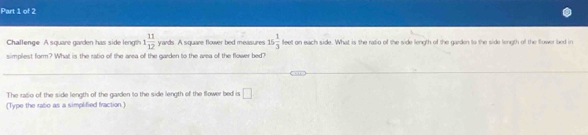 Challenge A square garden has side length 1 11/12  yards. A square flower bed measures 15 1/3  100° t on each side. What is the ratig of the side length of the garden to the side length of the flower bed in 
simplest form? What is the ratio of the area of the garden to the area of the flower bed? 
The radio of the side length of the garden to the side length of the flower bed is □ 
(Type the rato as a simplified fraction.]
