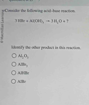 Consider the following acid-base reaction.
3HBr+Al(OH)_3to 3H_2O+ ?
Identify the other product in this reaction.
Al_2O_3
AlBr_3
AlHBr
AlBr