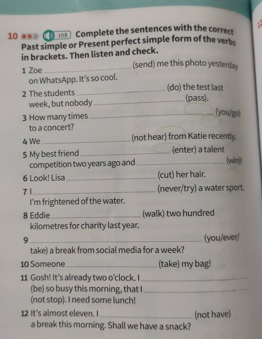 1 
10 ∞∞ ① 108 Complete the sentences with the correct 
Past simple or Present perfect simple form of the verbs 
in brackets. Then listen and check. 
1 Zoe 
_(send) me this photo yesterday 
on WhatsApp. It’s so cool. 
_(do) the test last 
2 The students 
week, but nobody 
_(pass). 
3 How many times 
_(you/go) 
to a concert? 
4 We _(not hear) from Katie recently. 
5 My best friend _(enter) a talent 
competition two years ago and_ 
(win)! 
6 Look! Lisa _(cut) her hair. 
7 1 _(never/try) a water sport. 
I’m frightened of the water. 
8 Eddie_ (walk) two hundred 
kilometres for charity last year. 
_9 
(you/ever/ 
take) a break from social media for a week? 
10 Someone _(take) my bag! 
11 Gosh! It’s already two o’clock. I_ 
(be) so busy this morning, that I_ 
(not stop). I need some lunch! 
12 It’s almost eleven. I _(not have) 
a break this morning. Shall we have a snack?