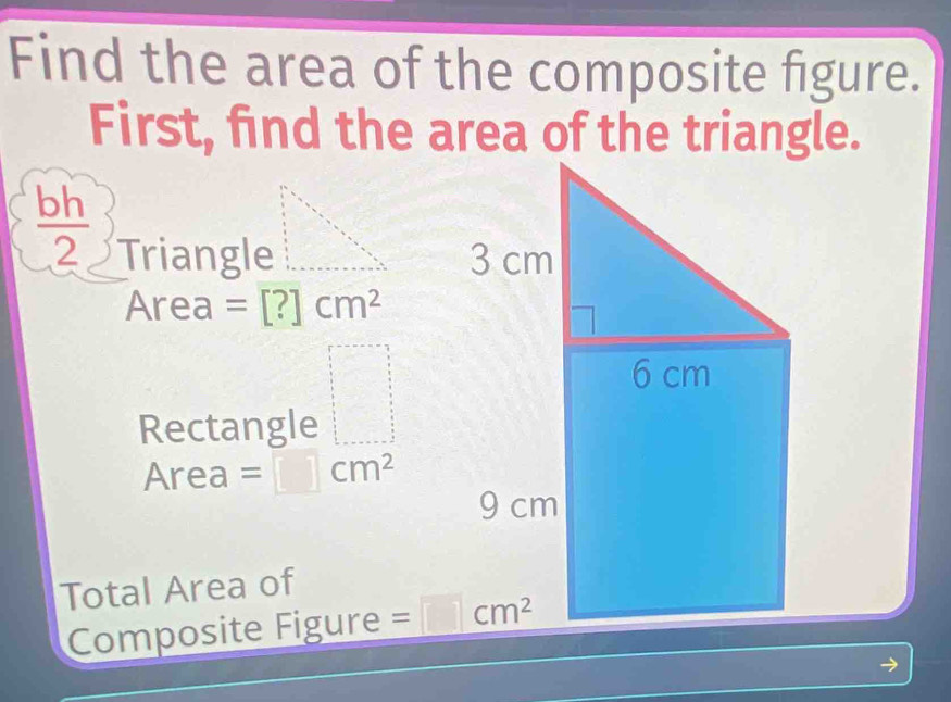 Find the area of the composite figure.
First, find the area of the triangle.
 bh/2  Triangle
A rea =[?]cm^2
Rectangle frac x 5/6 = □ /□  
Are a =□ cm^2
Total Area of
Composite Figure