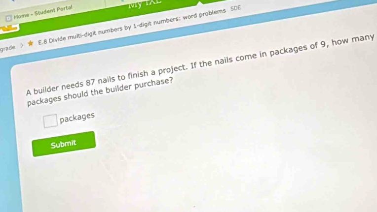 Home - Student Portal 
My IAL 
grade E.8 Divide multi-digit numbers by 1 -digit numbers; word problems 5DE 
A builder needs 87 nails to finish a project. If the nails come in packages of 9, how many 
packages should the builder purchase? 
packages 
Submit