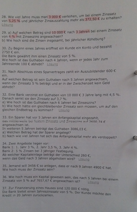 Wie viel Jahre muss man 3 000 € verleihen, um bei einem Zinssatz
von 5,25 % und jährlicher Zinsauszahlung mehr als 372,50 € zu erhalten?
Lösung
29. a) Auf welchen Betrag sind 10 000 C nach 3 Jahren bei einem Zinssatz
von 4 % mit Zinseszins angewachsen?
b) Wie hoch sind die Zinsen insgesamt, bei jährlicher Abhebung?
30. Zu Beginn eines Jahres eröffnet ein Kunde ein Konto und bezahlt
2750 C ein.
Die Bank gewährt ihm einen Zinssatz von 5 %.
Wie hoch ist das Guthaben nach 4 Jahren, wenn er jedes Jahr zum
Jahresende 100 € abhebt? Lösung
31. Nach Abschluss eines Sparvertrages zahlt ein Auszubildender 600 €
ein.
Auf welchen Betrag ist sein Guthaben nach 5 Jahren angewachsen,
wenn der Zinssatz 5 % beträgt und er in der Zwischenzeit kein Geld
abhebt?
32. Eine Bank verzinst ein Guthaben von 10 000 € 3 Jahre lang mit 4,5 %.
Danach senkt sie den Zinssatz auf 3,7 %.
a) Wie hoch ist das Guthaben nach 6 Jahren bei Zinseszins?
b) Wie hoch hätte ein gleichbleibender Zinssatz sein müssen, um auf den
gleichen Endbetrag zu kommen?   Lösung
33. Ein Sparer hat vor 5 Jahren ein Anfangskapital eingezahlt,
das mittierweile bei festem Zinssatz und Zinseszine auf 2600 74£
angewachsen ist.
In weiteren 5 Jahren beträgt das Guthaben 3086,03 C.
a) Welchen Betrag hat der Sparer angelegt?
b) Nach wie viel Jahren hat sich das Anfangskapital mehr als verdoppelt?
34. Zwei Angebote liegen vor:
Bank 1: 1. Jahr 3 %, 2. Jahr 3,5 %, 3. Jahr 4 %.
Bank 2: 5 % Zinsen bei 3 jähriger Festlegung,
Ab welcher Kapitaleinlage beträgt der Unterschied 260 C,
wenn das Geld nach 3 Jahren abgehoben wird? Lösung
35. Jemand will 3456 C so anlegen, dass er nach 9 Jahren 4900 € hat.
Wie hoch muss der Zinssatz sein?
36. Wie hoch muss ein Kapital gewesen sein, das nach 5 Jahren bei einem
Zinssatz von 5 % auf 7657,67 C angewachsen ist? Lösung
37. Zur Finanzierung eines Hauses sind 120 000 C nötig.
Die Bank bietet einen Jahreszinssatz von 5 %. Der Kunde möchte den
Kredit in 20 Jahren zurückzahlen,