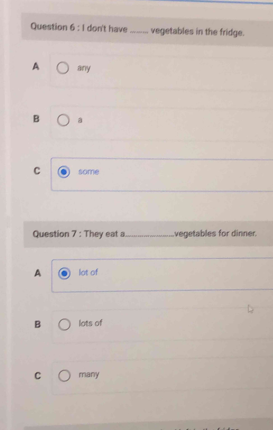 don't have_ vegetables in the fridge.
A
any
B
a
C
some
Question 7 : They eat a_ vegetables for dinner.
A lot of
B lots of
C many