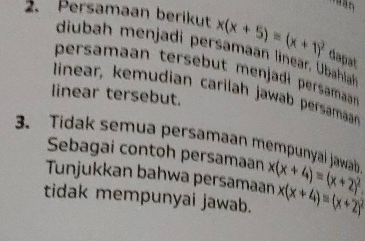 Persamaan berikut
x(x+5)=(x+1)^2 dapat
diubah menjadi persamaan linear. Übahlah
persamaan tersebut menjadi persamaan 
linear, kemudian carilah jawab persamaan
linear tersebut.
3. Tidak semua persamaan mempunyaí jawab
Sebagai contoh persamaan x(x+4)=(x+2)^2
Tunjukkan bahwa persamaan x(x+4)=(x+2)^2
tidak mempunyai jawab.