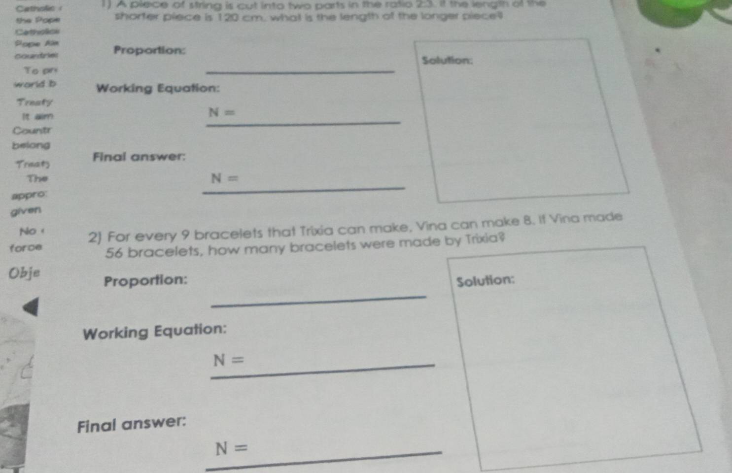 Catholic 1) A plece of string is cut into two parts in the ratio 2:3. it the length of the 
the Pope shorter piece is 120 cm, what is the length of the longer piecel 
Cateslte 
Pope Aim 
Proportion: 
_ 
courdrkes Solution: 
To pn 
world b Working Equation: 
Treaty 
it aim
N=
Countr 
_ 
belong 
Trinat Final answer: 
The N=
appro: 
_ 
given 
No 
force 2) For every 9 bracelets that Trixia can make, Vina can make 8. If Vina made
56 bracelets, how many bracelets were made by Trixia? 
Obje 
_ 
Proportion: Solution: 
Working Equation: 
_ N=
Final answer: 
_ N=