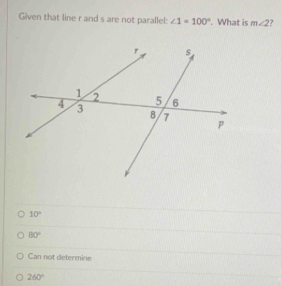 Given that line r and s are not parallel: ∠ 1=100°. What is m∠ 2 ?
10°
80°
Can not determine
260°