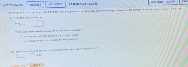 DETAILS MY NOTES LARCOLALG11 2.7.069. ASK YOUR TEACHER PRAC
Your wage is $11.00 per hour plus $0.75 for each unit produced per hour. So, your hourly wage y in terms of the number of units produced x is y=11+0.75x
(a) Find the inverse function.
f^(-1)(x)=
What does each variable represent in the inverse function?
x= number of units produced; y= hourly wage
x= hourly wage; y= number of units produced
(b) Determine the number of units produced when your hourly wage is $19.25.
□ units
Need Help? Read it