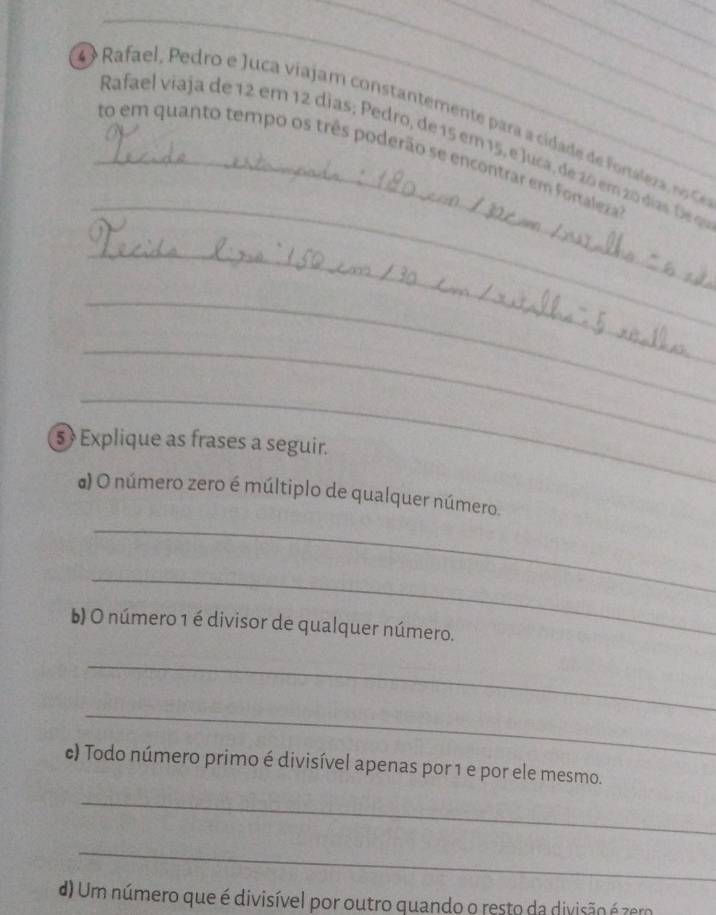 Rafae edro e uca vijam constantemente ara cidade fra o 
_ 
Rafael viaja de 12 em 12 dias; Pedro, de 15 em 15, e Juça, de 20 em 20 dias 
_to em quanto tempo os três poderão se encontrar em Fortaleza 
_ 
_ 
_ 
_ 
5  Explique as frases a seguir. 
a) O número zero é múltiplo de qualquer número. 
_ 
_ 
b) O número 1 é divisor de qualquer número. 
_ 
_ 
c) Todo número primo é divisível apenas por 1 e por ele mesmo. 
_ 
_ 
d) Um número que é divisível por outro quando o resto da divisão é zero