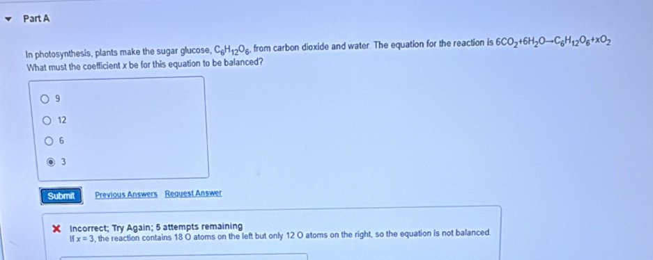 In photosynthesis, plants make the sugar glucose, C_6H_12O_6 from carbon dioxide and water The equation for the reaction is 6CO_2+6H_2Oto C_6H_12O_6+xO_2
What must the coefficient x be for this equation to be balanced?
9
12
6
3
Submit Previous Answers Request Answer
Incorrect; Try Again; 5 attempts remaining
If x=3 , the reaction contains 18 O atoms on the left but only 12 O atoms on the right, so the equation is not balanced.