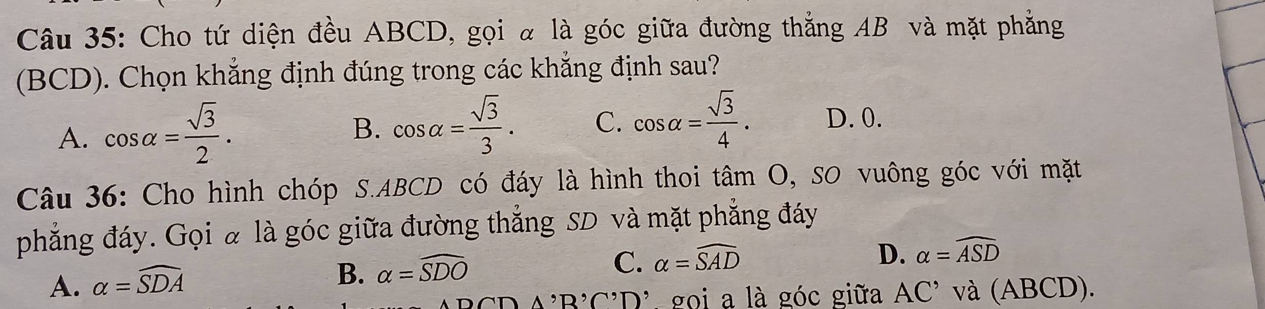 Cho tứ diện đều ABCD, gọi α là góc giữa đường thẳng AB và mặt phẳng
(BCD). Chọn khẳng định đúng trong các khẳng định sau?
A. cos alpha = sqrt(3)/2 .
B. cos alpha = sqrt(3)/3 . C. cos alpha = sqrt(3)/4 .
D. 0.
Câu 36: Cho hình chóp S. ABCD có đáy là hình thoi tan O , SO vuông góc với mặt
phẳng đáy. Gọi à là góc giữa đường thắng SD và mặt phẳng đáy
A. alpha =widehat SDA
B. alpha =widehat SDO
C. alpha =widehat SAD
D. alpha =widehat ASD
A, D'∩ ', D' gọi a là góc giữa AC^(^,). và (ABCD).