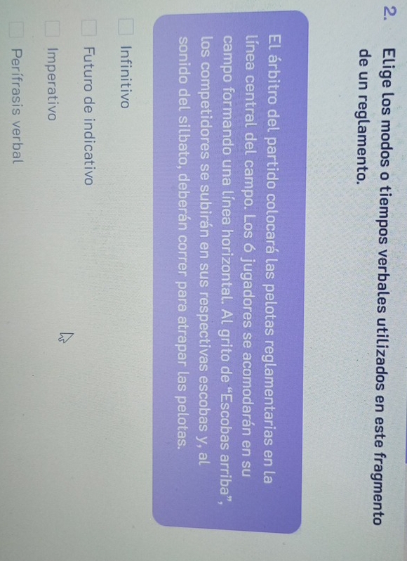 Elige los modos o tiempos verbales utilizados en este fragmento
de un reglamento.
El árbitro del partido colocará las pelotas reglamentarias en la
línea central del campo. Los 6 jugadores se acomodarán en su
campo formando una línea horizontal. Al grito de “Escobas arriba”,
los competidores se subirán en sus respectivas escobas y, al
sonido del silbato, deberán correr para atrapar las pelotas.
Infinitivo
Futuro de indicativo
Imperativo
Perífrasis verbal