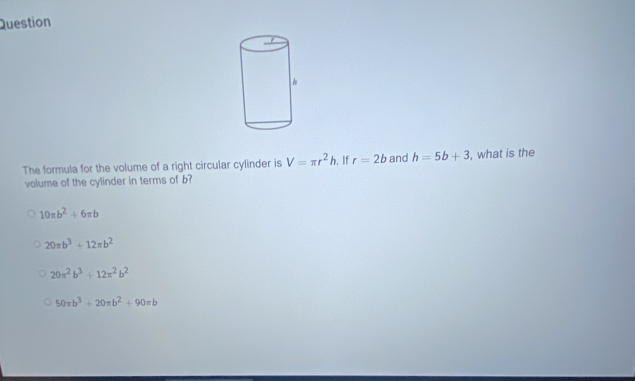 Question
The formula for the volume of a right circular cylinder is V=π r^2h. If r=2b and h=5b+3 , what is the
volume of the cylinder in terms of b?
10π b^2+6π b
20π b^3+12π b^2
20π^2b^3+12π^2b^2
50π b^3+20π b^2+90π b