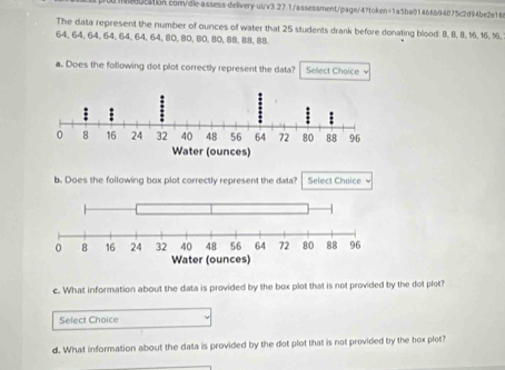 The data represent the number of ounces off water that 25 students drank before donating blood: 8, 8, 8, 16, 16, 16.
64, 64, 64, 64, 64, 64, 64, 80, 80, 80, 80, 88, 88, 88. 
a. Does the following dot plot correctly represent the data? Select Choice . 
b. Does the following box plot correctly represent the data? Select Choice 
c. What information about the data is provided by the box plot that is not provided by the dot plot? 
Select Choice 
d. What information about the data is provided by the dot plot that is not provided by the box plot?