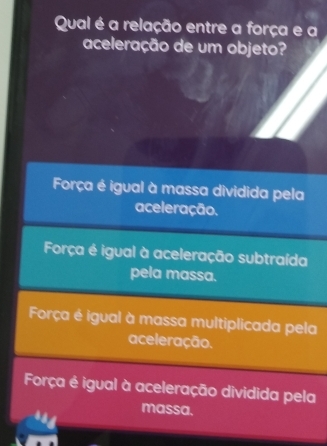 Qual é a relação entre a força e a
aceleração de um objeto?
Força é igual à massa dividida pela
aceleração.
Força é igual à aceleração subtraída
pela massa.
Força é igual à massa multiplicada pela
aceleração.
Força é igual à aceleração dividida pela
massa.