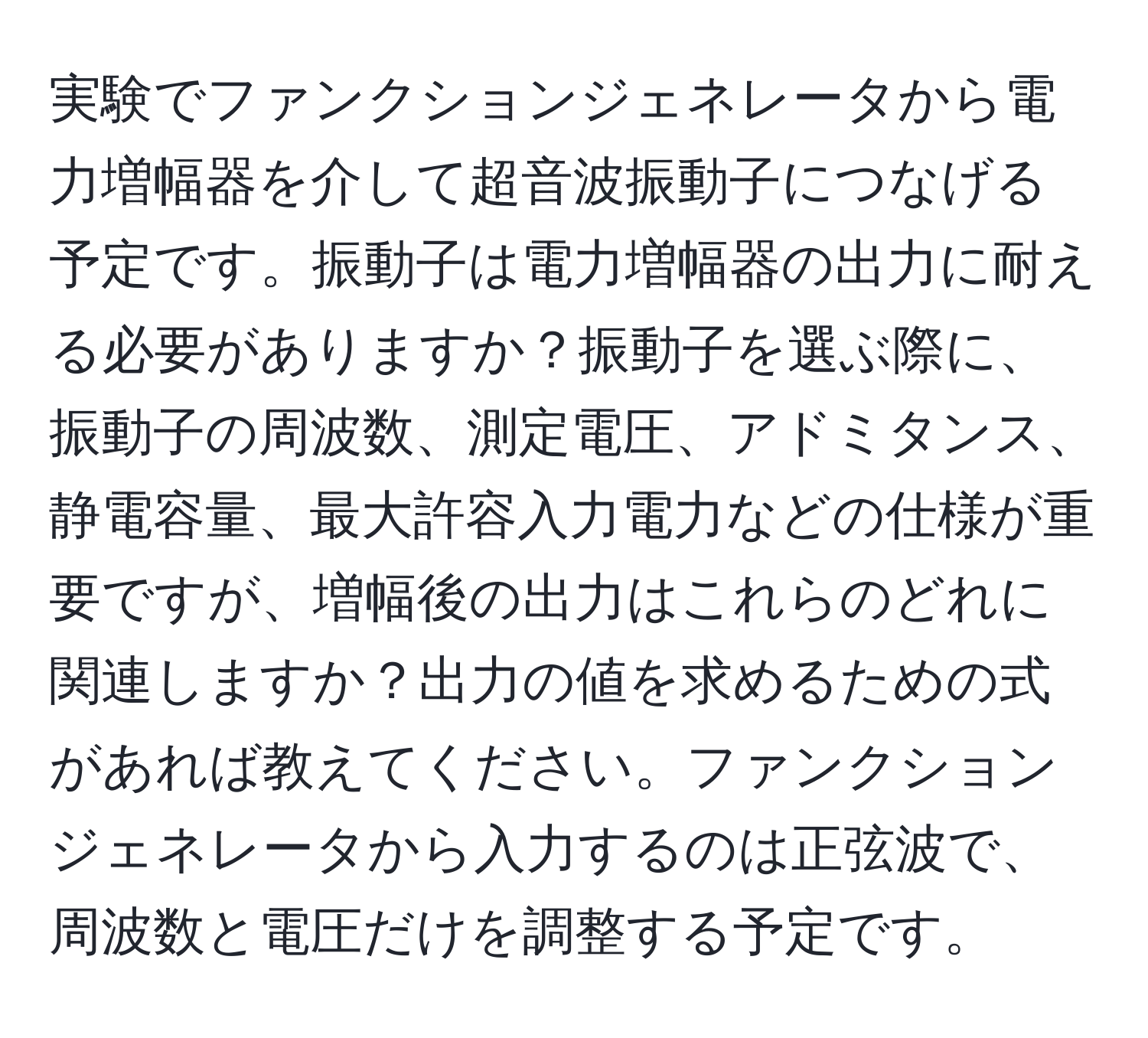 実験でファンクションジェネレータから電力増幅器を介して超音波振動子につなげる予定です。振動子は電力増幅器の出力に耐える必要がありますか？振動子を選ぶ際に、振動子の周波数、測定電圧、アドミタンス、静電容量、最大許容入力電力などの仕様が重要ですが、増幅後の出力はこれらのどれに関連しますか？出力の値を求めるための式があれば教えてください。ファンクションジェネレータから入力するのは正弦波で、周波数と電圧だけを調整する予定です。