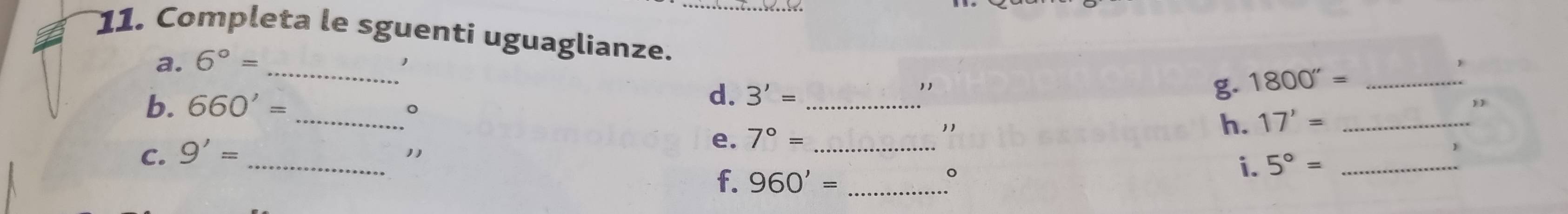 Completa le sguenti uguaglianze. __) 
a. 6°=
d. 
b. 660'= 。 17'= _ 
C. 9'= _ _ 3'= _ 
1, 
g 1800''=
11 
e. 7°= " 
h. 
f. 960'= _ 
。 
i. 5°= _