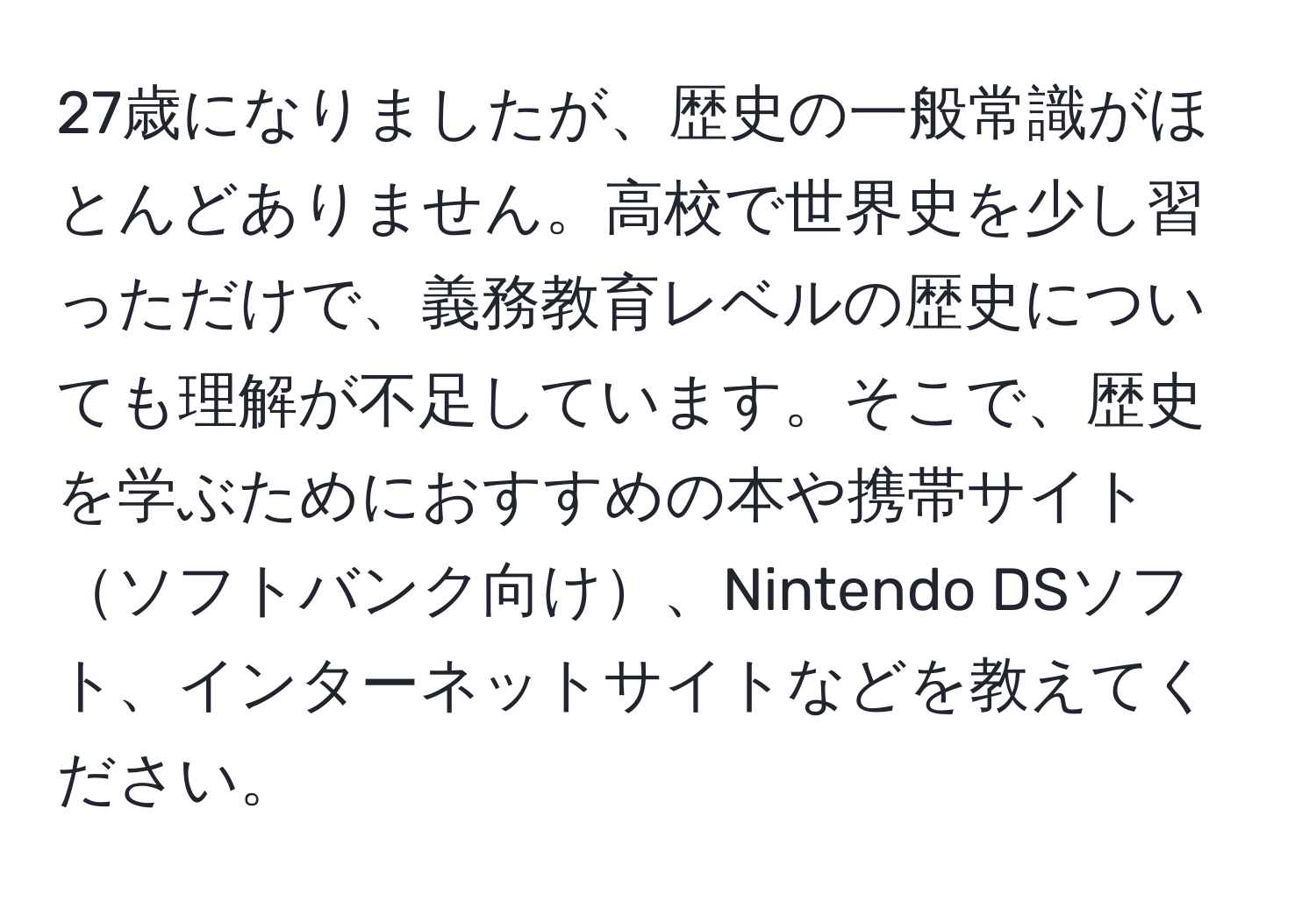 27歳になりましたが、歴史の一般常識がほとんどありません。高校で世界史を少し習っただけで、義務教育レベルの歴史についても理解が不足しています。そこで、歴史を学ぶためにおすすめの本や携帯サイトソフトバンク向け、Nintendo DSソフト、インターネットサイトなどを教えてください。