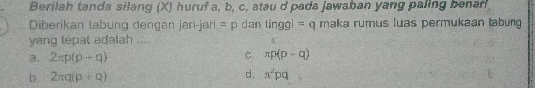 Berilah tanda silang (X) huruf a, b, c, atau d pada jawaban yang paling benar!
Diberikan tabung dengan jari-jari -mu dan tinggi =q maka rumus luas permukaan tabung
yang tepat adalah .... A
a. 2π p(p+q)
C. π p(p+q)
d.
b. 2π q(p+q) π^2pq