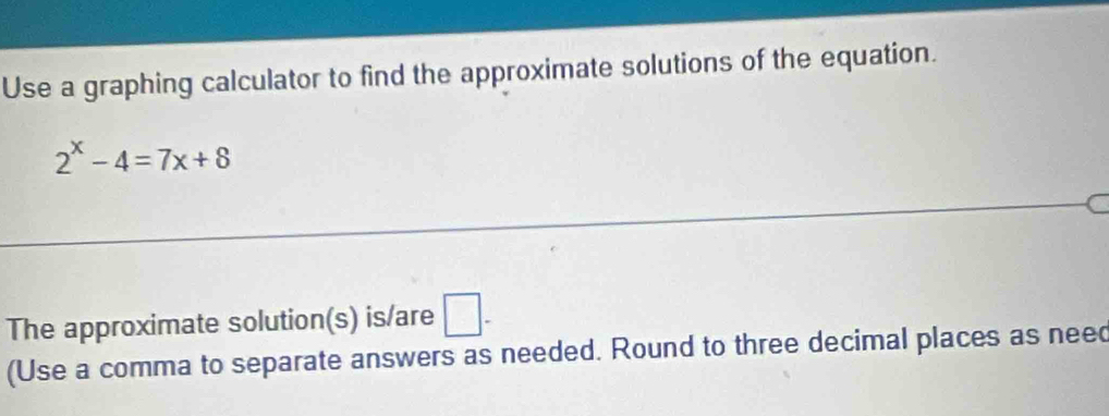 Use a graphing calculator to find the approximate solutions of the equation.
2^x-4=7x+8
The approximate solution(s) is/are □ - 
(Use a comma to separate answers as needed. Round to three decimal places as need