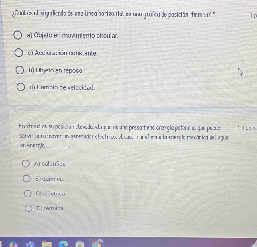 ¿Cuál es el significado de una línea horizontal en una gráfica de posición-tiempo? * 1 p
a) Objeto en movimiento circular.
c) Aceleración constante.
b) Objeto en reposo.
d) Cambio de velocidad.
En virtud de su posición elevada, el agua de una presa tiene energía potencial que puede 1 point
servir para mover un generador eléctrico, el cual transforma la energía mecánica del agua
en energía _.
A) calorífica
B) química
C) eléctrica
D) térmica