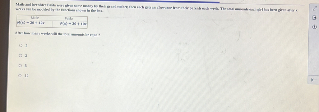 Maile and her sister Palila were given some money by their grandmother, then each gets an allowance from their parents each week. The total amounts each girl has been given after x
weeks can be modeled by the functions shown in the box.
Maile Palila
M(x)=20+12x P(x)=30+10x
After how many weeks will the total amounts be equal?
2
3
5
12