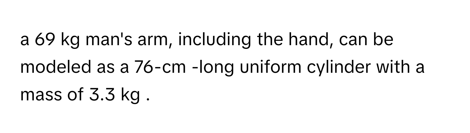 a 69 kg man's arm, including the hand, can be modeled as a 76-cm -long uniform cylinder with a mass of 3.3 kg .
