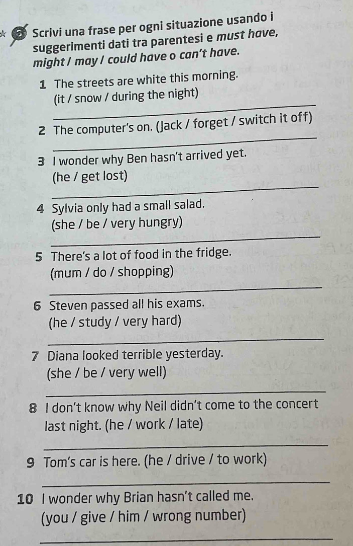 Scrivi una frase per ogni situazione usando i 
suggerimenti dati tra parentesi e must have, 
might I may I could have o can’t have. 
1 The streets are white this morning. 
_ 
(it / snow / during the night) 
_ 
2 The computer's on. (Jack / forget / switch it off) 
3 I wonder why Ben hasn’t arrived yet. 
_ 
(he / get lost) 
4 Sylvia only had a small salad. 
_ 
(she / be / very hungry) 
5 There's a lot of food in the fridge. 
_ 
(mum / do / shopping) 
6 Steven passed all his exams. 
(he / study / very hard) 
_ 
7 Diana looked terrible yesterday. 
(she / be / very well) 
_ 
8 I don’t know why Neil didn't come to the concert 
last night. (he / work / late) 
_ 
9 Tom's car is here. (he / drive / to work) 
_ 
10 I wonder why Brian hasn't called me. 
(you / give / him / wrong number) 
_