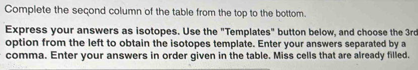 Complete the seçond column of the table from the top to the bottom. 
Express your answers as isotopes. Use the "Templates" button below, and choose the 3rd
option from the left to obtain the isotopes template. Enter your answers separated by a 
comma. Enter your answers in order given in the table. Miss cells that are already filled.